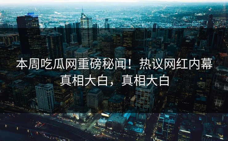 本周吃瓜网重磅秘闻！热议网红内幕真相大白，真相大白