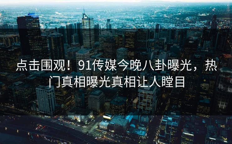 点击围观！91传媒今晚八卦曝光，热门真相曝光真相让人瞠目