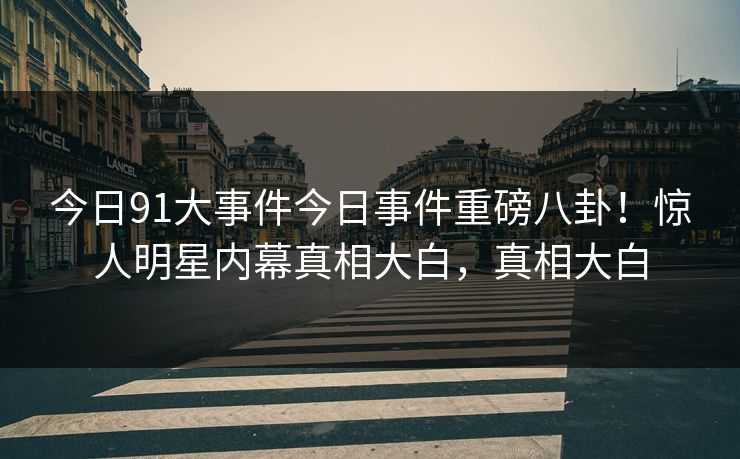 今日91大事件今日事件重磅八卦！惊人明星内幕真相大白，真相大白