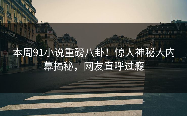 本周91小说重磅八卦！惊人神秘人内幕揭秘，网友直呼过瘾