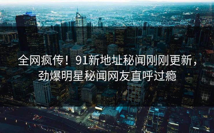 全网疯传！91新地址秘闻刚刚更新，劲爆明星秘闻网友直呼过瘾