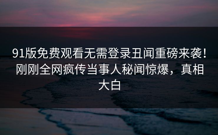 91版免费观看无需登录丑闻重磅来袭！刚刚全网疯传当事人秘闻惊爆，真相大白