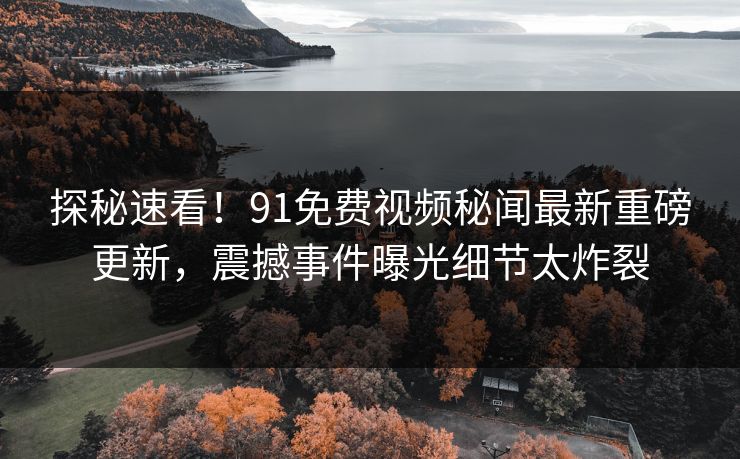 探秘速看！91免费视频秘闻最新重磅更新，震撼事件曝光细节太炸裂