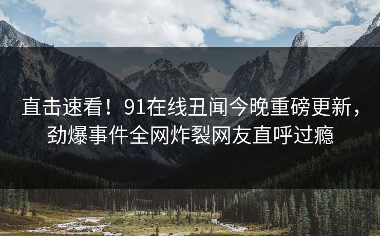 直击速看！91在线丑闻今晚重磅更新，劲爆事件全网炸裂网友直呼过瘾