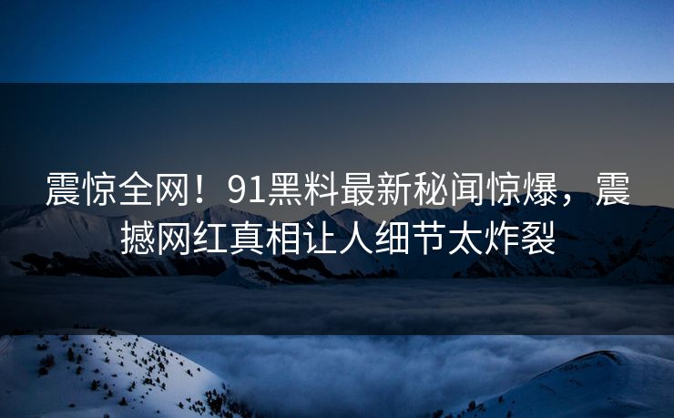 震惊全网！91黑料最新秘闻惊爆，震撼网红真相让人细节太炸裂