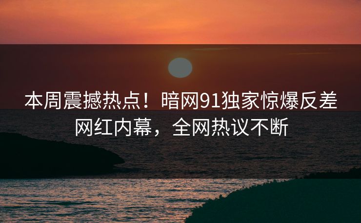 本周震撼热点！暗网91独家惊爆反差网红内幕，全网热议不断