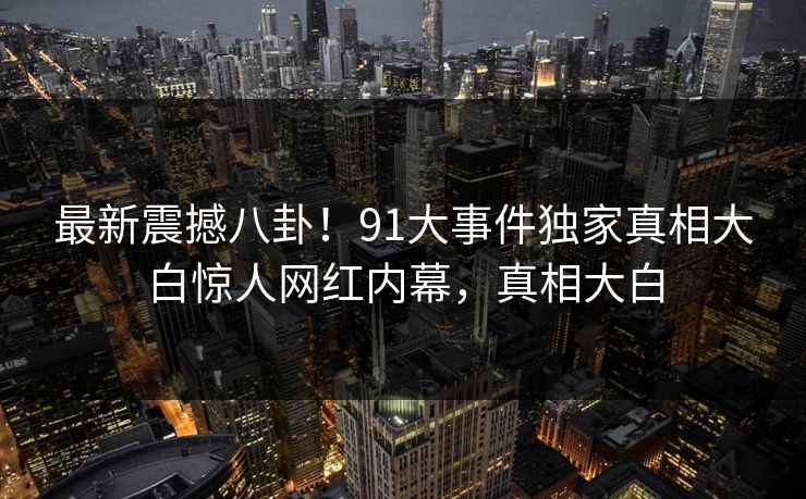 最新震撼八卦！91大事件独家真相大白惊人网红内幕，真相大白