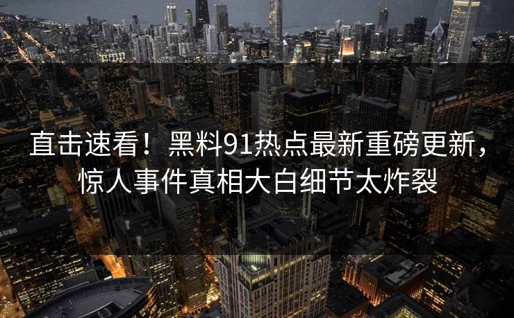 直击速看！黑料91热点最新重磅更新，惊人事件真相大白细节太炸裂