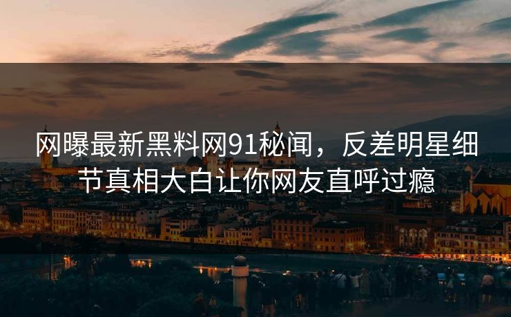 网曝最新黑料网91秘闻，反差明星细节真相大白让你网友直呼过瘾