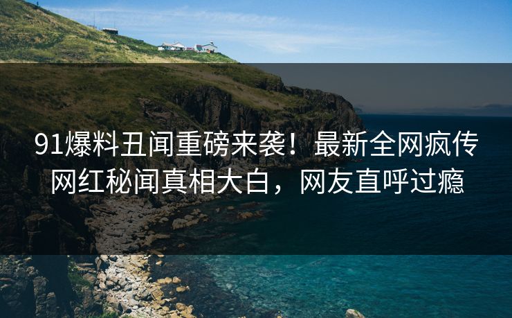 91爆料丑闻重磅来袭！最新全网疯传网红秘闻真相大白，网友直呼过瘾