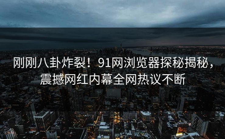 刚刚八卦炸裂！91网浏览器探秘揭秘，震撼网红内幕全网热议不断