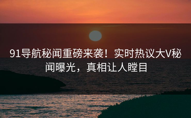 91导航秘闻重磅来袭！实时热议大V秘闻曝光，真相让人瞠目