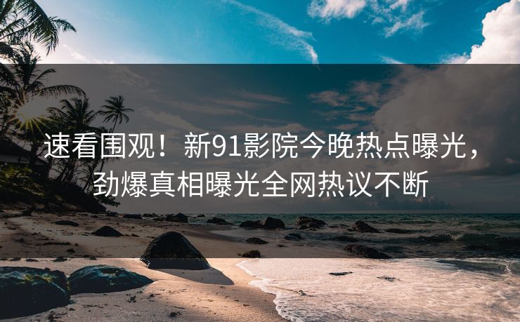 速看围观！新91影院今晚热点曝光，劲爆真相曝光全网热议不断