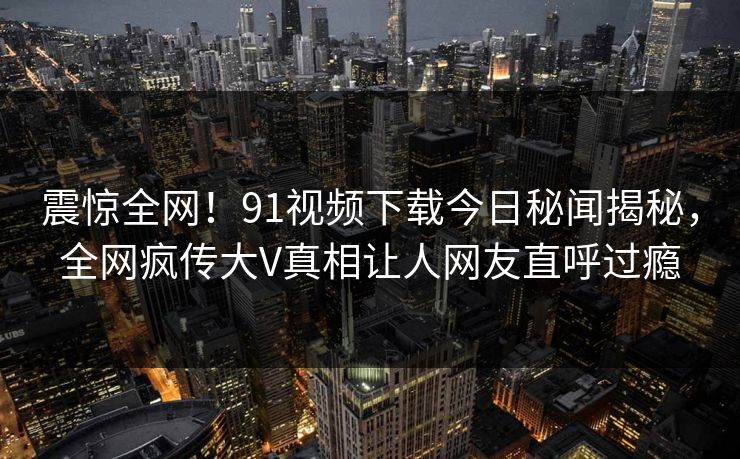 震惊全网！91视频下载今日秘闻揭秘，全网疯传大V真相让人网友直呼过瘾