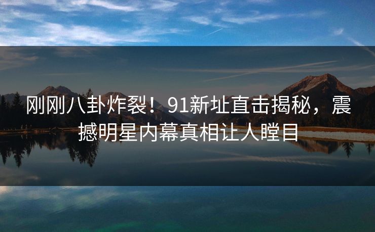 刚刚八卦炸裂！91新址直击揭秘，震撼明星内幕真相让人瞠目  第1张