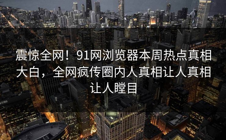 震惊全网！91网浏览器本周热点真相大白，全网疯传圈内人真相让人真相让人瞠目  第1张