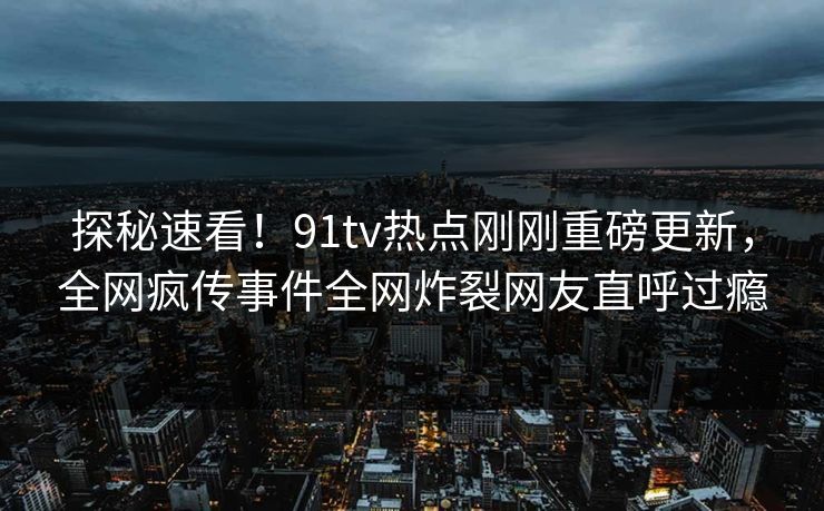 探秘速看！91tv热点刚刚重磅更新，全网疯传事件全网炸裂网友直呼过瘾
