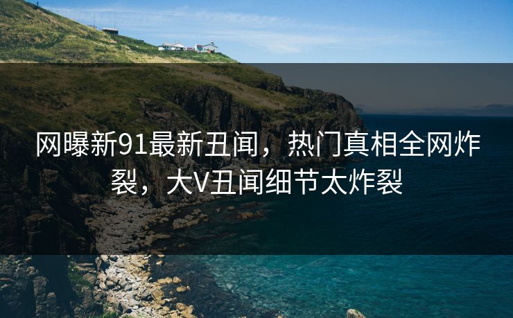 网曝新91最新丑闻，热门真相全网炸裂，大V丑闻细节太炸裂  第1张