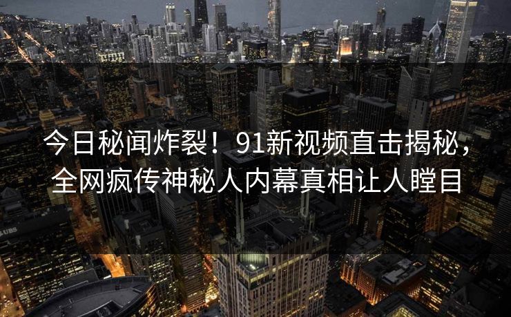 今日秘闻炸裂！91新视频直击揭秘，全网疯传神秘人内幕真相让人瞠目