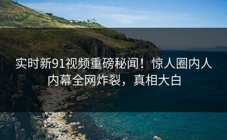 实时新91视频重磅秘闻！惊人圈内人内幕全网炸裂，真相大白