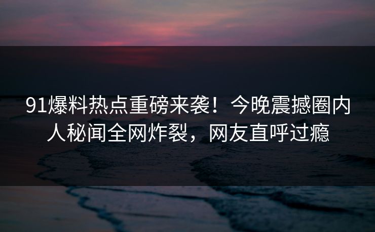 91爆料热点重磅来袭！今晚震撼圈内人秘闻全网炸裂，网友直呼过瘾