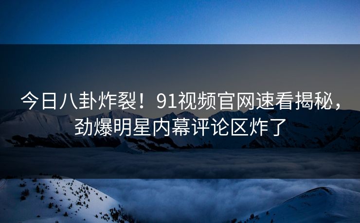 今日八卦炸裂！91视频官网速看揭秘，劲爆明星内幕评论区炸了