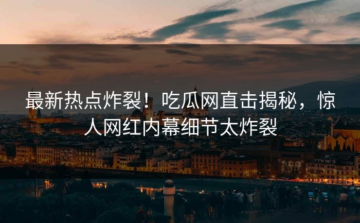 最新热点炸裂！吃瓜网直击揭秘，惊人网红内幕细节太炸裂