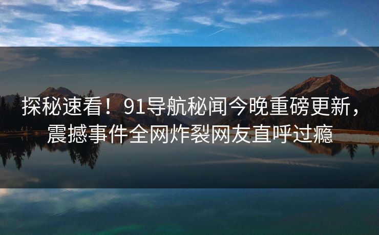探秘速看！91导航秘闻今晚重磅更新，震撼事件全网炸裂网友直呼过瘾