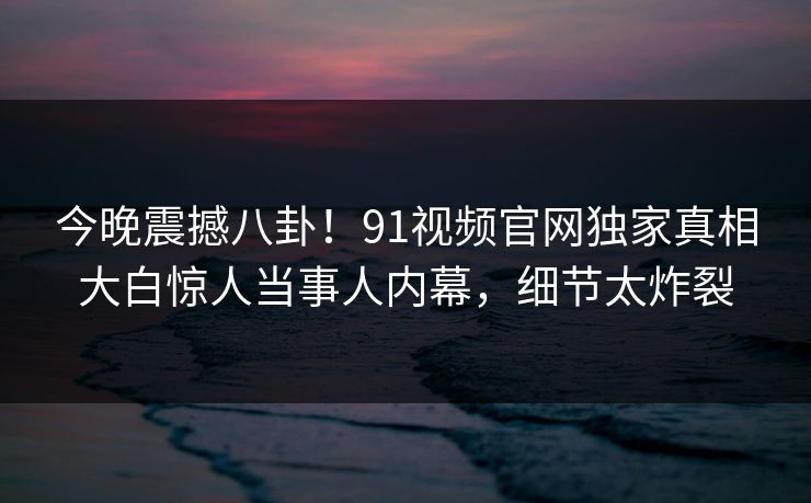 今晚震撼八卦！91视频官网独家真相大白惊人当事人内幕，细节太炸裂