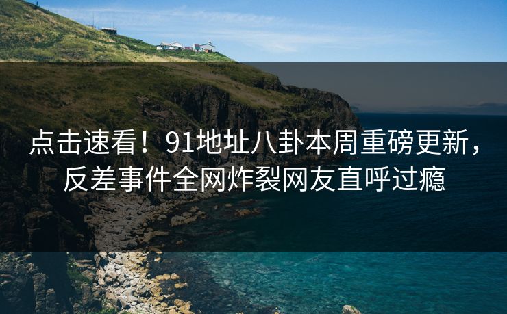 点击速看！91地址八卦本周重磅更新，反差事件全网炸裂网友直呼过瘾