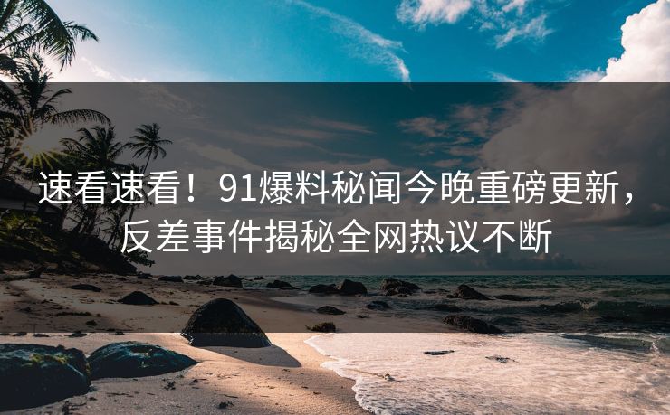 速看速看！91爆料秘闻今晚重磅更新，反差事件揭秘全网热议不断