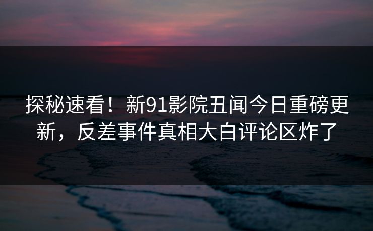 探秘速看！新91影院丑闻今日重磅更新，反差事件真相大白评论区炸了