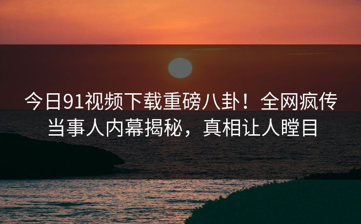 今日91视频下载重磅八卦！全网疯传当事人内幕揭秘，真相让人瞠目
