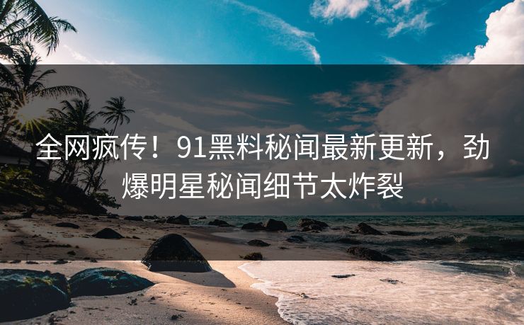 全网疯传！91黑料秘闻最新更新，劲爆明星秘闻细节太炸裂