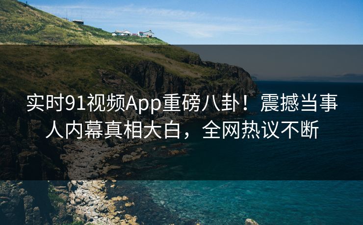 实时91视频App重磅八卦！震撼当事人内幕真相大白，全网热议不断  第1张