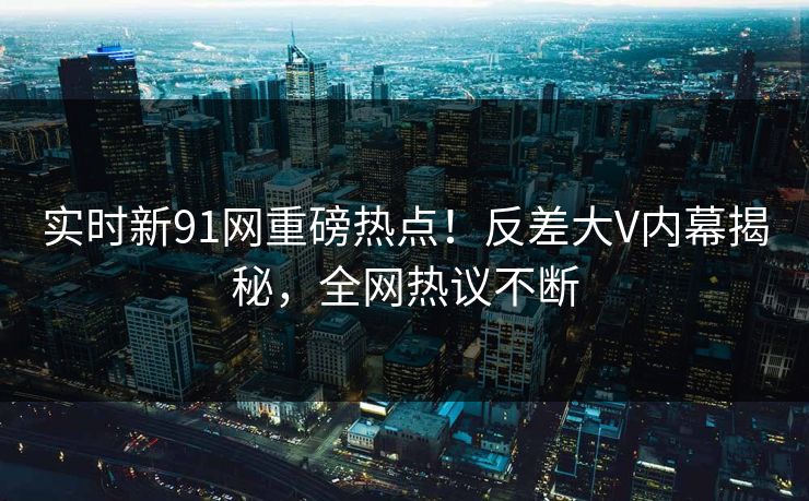 实时新91网重磅热点！反差大V内幕揭秘，全网热议不断