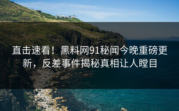 直击速看！黑料网91秘闻今晚重磅更新，反差事件揭秘真相让人瞠目