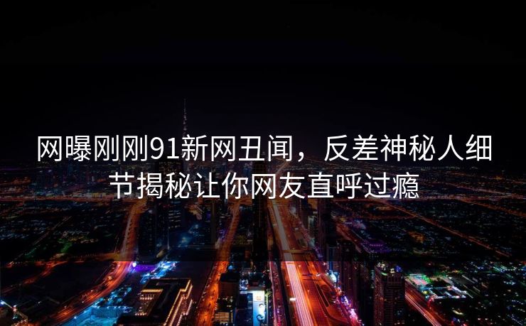 网曝刚刚91新网丑闻，反差神秘人细节揭秘让你网友直呼过瘾