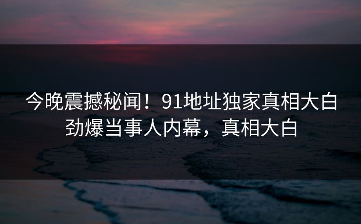 今晚震撼秘闻！91地址独家真相大白劲爆当事人内幕，真相大白