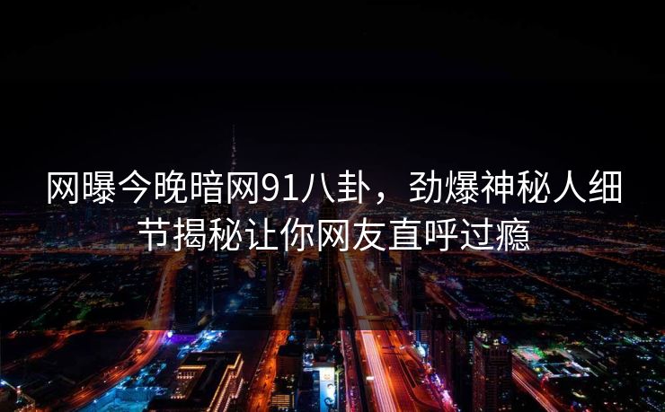 网曝今晚暗网91八卦，劲爆神秘人细节揭秘让你网友直呼过瘾  第1张