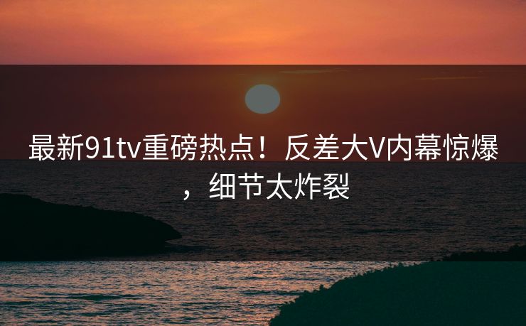 最新91tv重磅热点！反差大V内幕惊爆，细节太炸裂  第1张