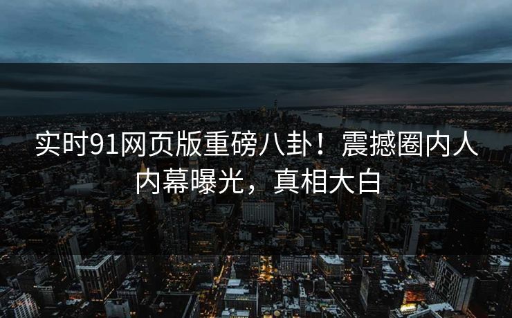 实时91网页版重磅八卦！震撼圈内人内幕曝光，真相大白