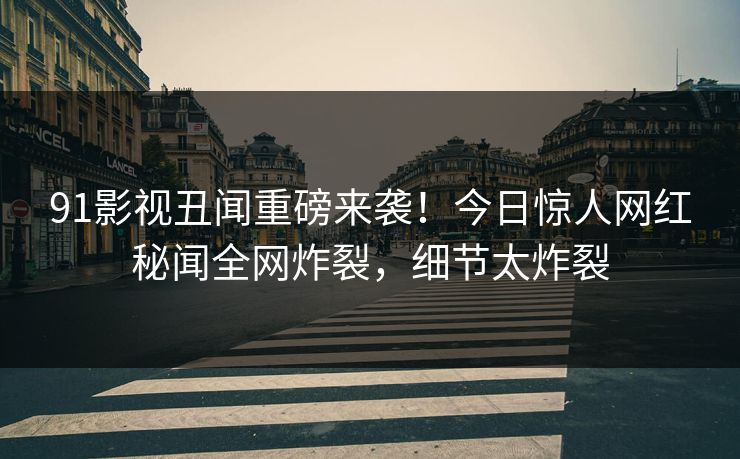 91影视丑闻重磅来袭！今日惊人网红秘闻全网炸裂，细节太炸裂  第1张