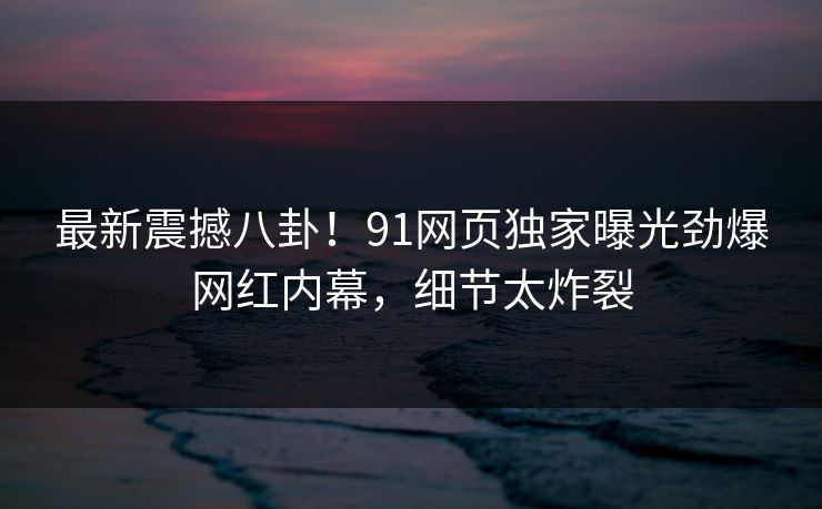 最新震撼八卦！91网页独家曝光劲爆网红内幕，细节太炸裂  第1张