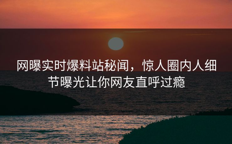 网曝实时爆料站秘闻，惊人圈内人细节曝光让你网友直呼过瘾  第1张