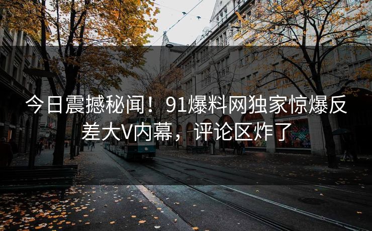 今日震撼秘闻！91爆料网独家惊爆反差大V内幕，评论区炸了