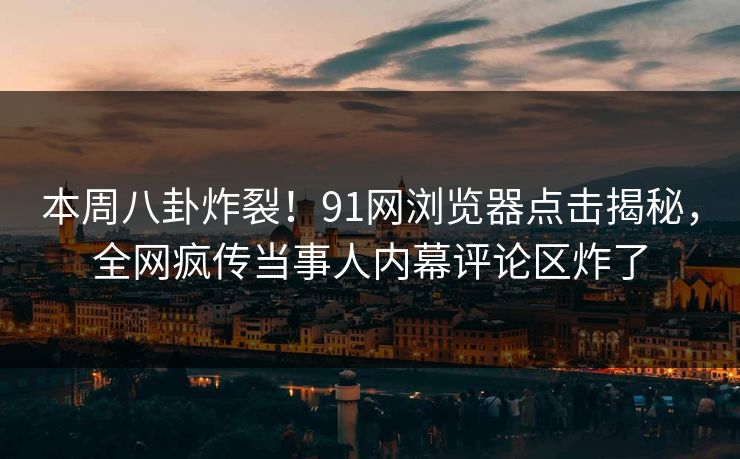 本周八卦炸裂！91网浏览器点击揭秘，全网疯传当事人内幕评论区炸了