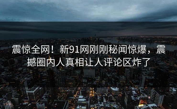 震惊全网！新91网刚刚秘闻惊爆，震撼圈内人真相让人评论区炸了