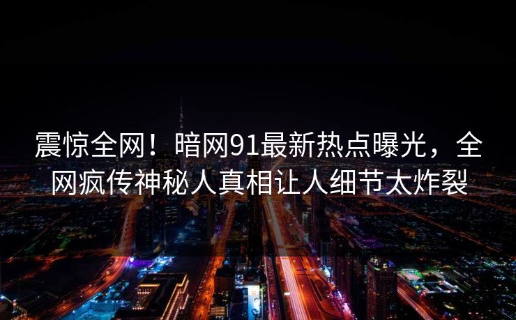 震惊全网！暗网91最新热点曝光，全网疯传神秘人真相让人细节太炸裂