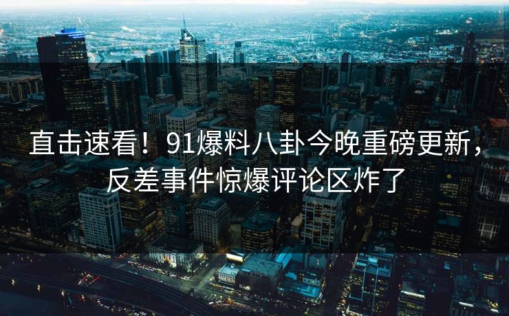 直击速看！91爆料八卦今晚重磅更新，反差事件惊爆评论区炸了